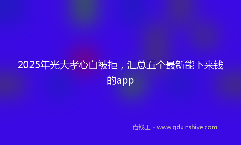 2025年光大孝心白被拒，汇总五个最新能下来钱的app
