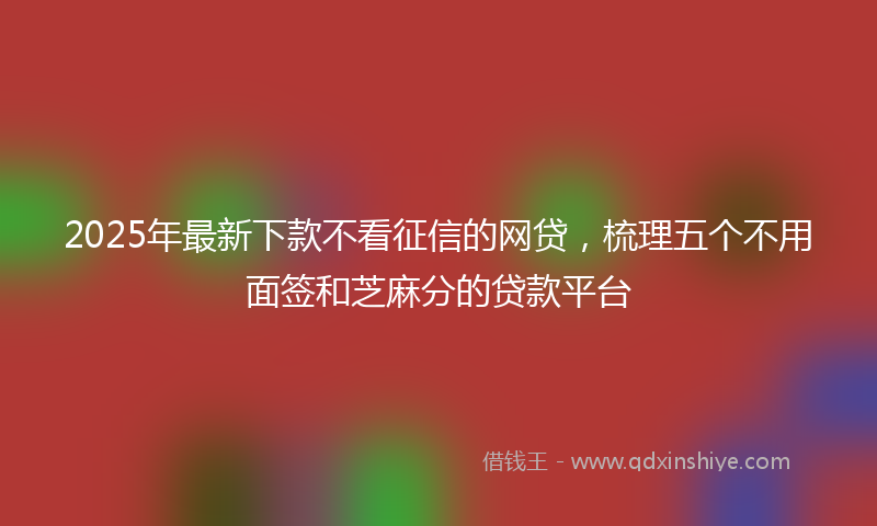 2025年最新下款不看征信的网贷，梳理五个不用面签和芝麻分的贷款平台