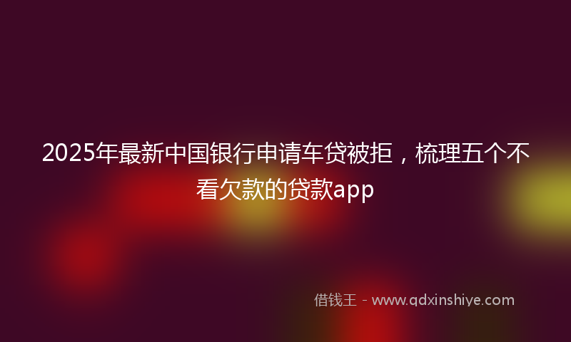 2025年最新中国银行申请车贷被拒，梳理五个不看欠款的贷款app
