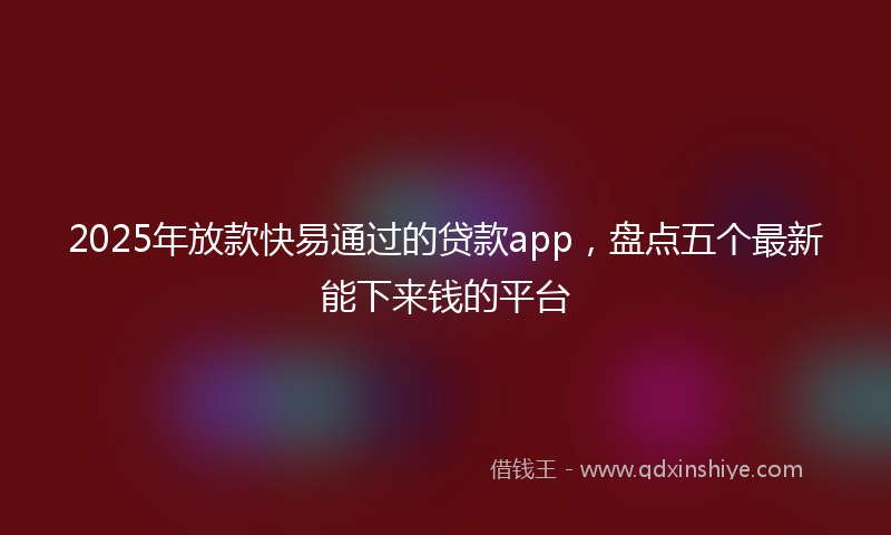 2025年放款快易通过的贷款app，盘点五个最新能下来钱的平台