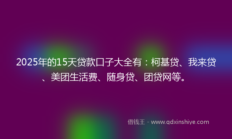 2025年的15天贷款口子大全有：柯基贷、我来贷、美团生活费、随身贷、团贷网等。