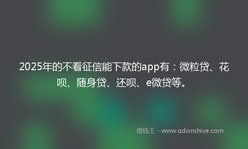 2025年的不看征信能下款的app有：微粒贷、花呗、随身贷、还呗、e微贷等。