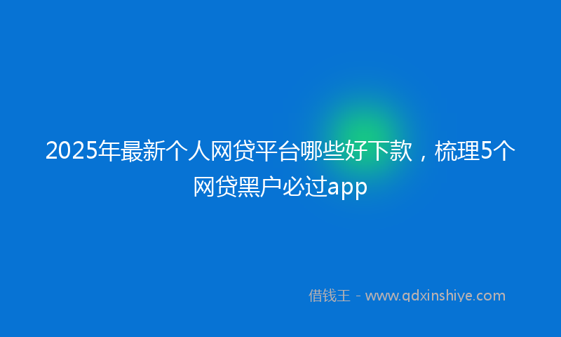 2025年最新个人网贷平台哪些好下款，梳理5个网贷黑户必过app