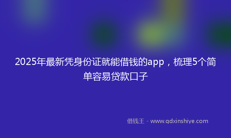 2025年最新凭身份证就能借钱的app，梳理5个简单容易贷款口子