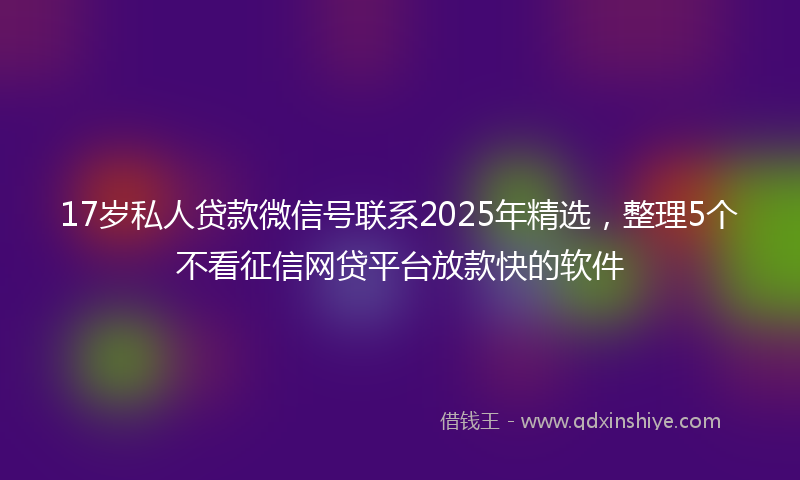17岁私人贷款微信号联系2025年精选，整理5个不看征信网贷平台放款快的软件