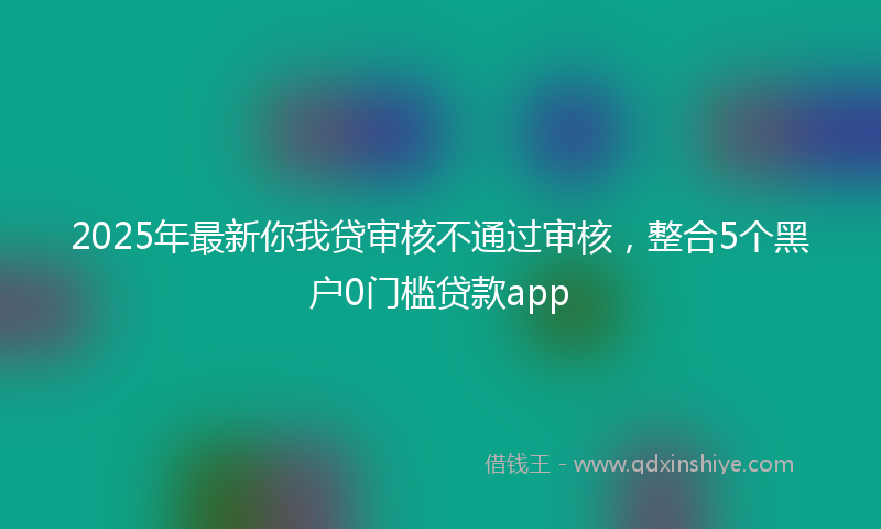2025年最新你我贷审核不通过审核，整合5个黑户0门槛贷款app