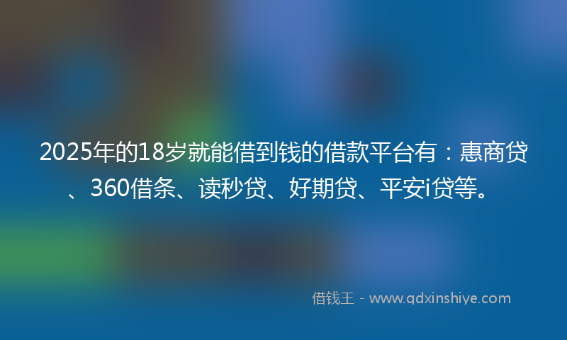 2025年的18岁就能借到钱的借款平台有：惠商贷、360借条、读秒贷、好期贷、平安i贷等。