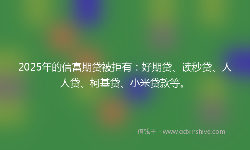 2025年的信富期贷被拒有：好期贷、读秒贷、人人贷、柯基贷、小米贷款等。