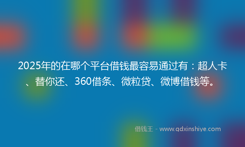 2025年的在哪个平台借钱最容易通过有：超人卡、替你还、360借条、微粒贷、微博借钱等。