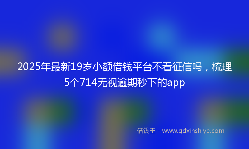 2025年最新19岁小额借钱平台不看征信吗，梳理5个714无视逾期秒下的app