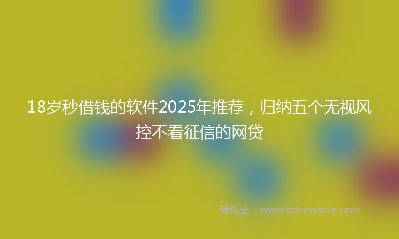 18岁秒借钱的软件2025年推荐，归纳五个无视风控不看征信的网贷