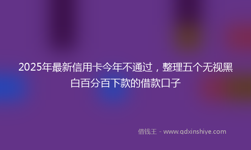 2025年最新信用卡今年不通过，整理五个无视黑白百分百下款的借款口子