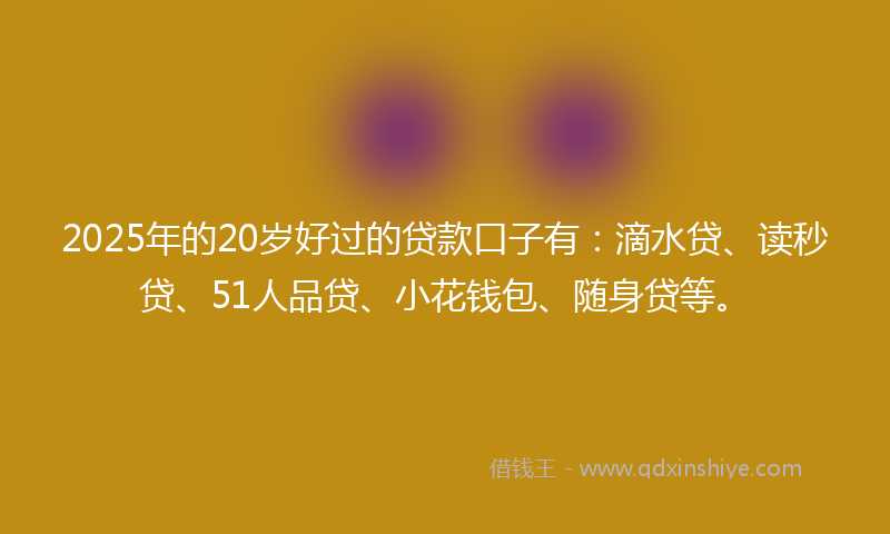 2025年的20岁好过的贷款口子有：滴水贷、读秒贷、51人品贷、小花钱包、随身贷等。
