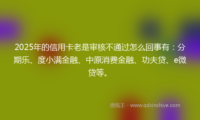 2025年的信用卡老是审核不通过怎么回事有：分期乐、度小满金融、中原消费金融、功夫贷、e微贷等。