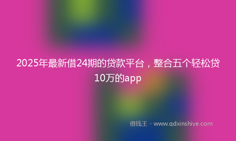 2025年最新借24期的贷款平台，整合五个轻松贷10万的app
