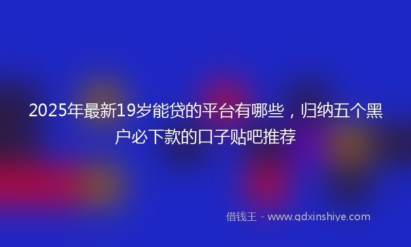 2025年最新19岁能贷的平台有哪些，归纳五个黑户必下款的口子贴吧推荐