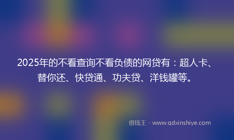 2025年的不看查询不看负债的网贷有：超人卡、替你还、快贷通、功夫贷、洋钱罐等。