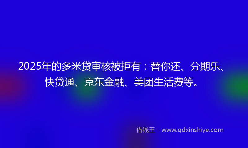 2025年的多米贷审核被拒有：替你还、分期乐、快贷通、京东金融、美团生活费等。