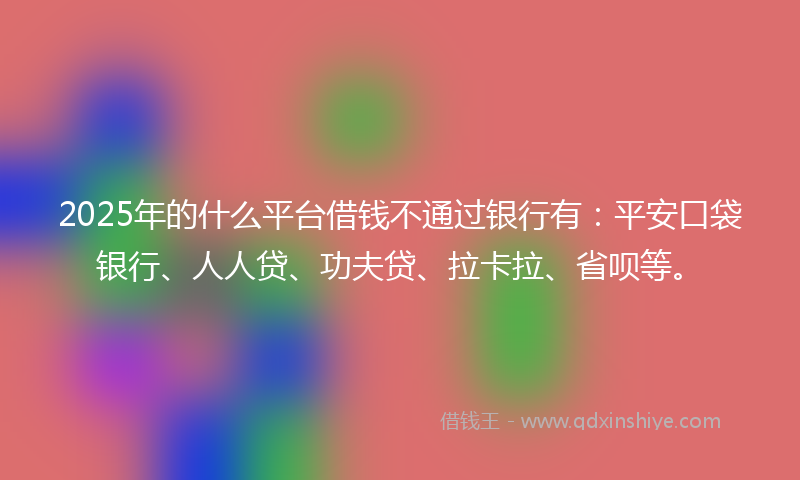2025年的什么平台借钱不通过银行有：平安口袋银行、人人贷、功夫贷、拉卡拉、省呗等。