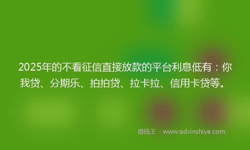 2025年的不看征信直接放款的平台利息低有：你我贷、分期乐、拍拍贷、拉卡拉、信用卡贷等。
