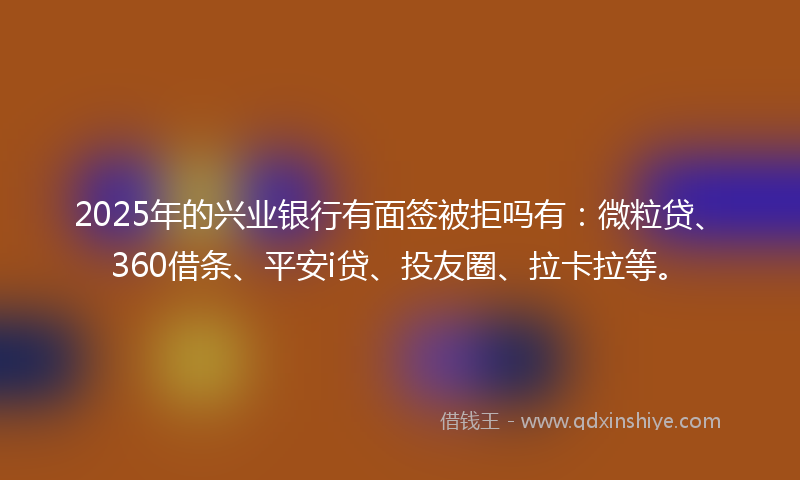 2025年的兴业银行有面签被拒吗有：微粒贷、360借条、平安i贷、投友圈、拉卡拉等。
