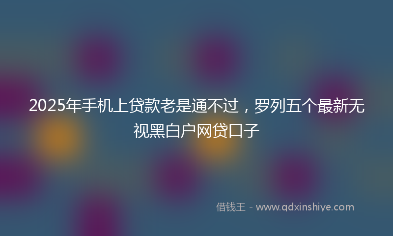 2025年手机上贷款老是通不过，罗列五个最新无视黑白户网贷口子