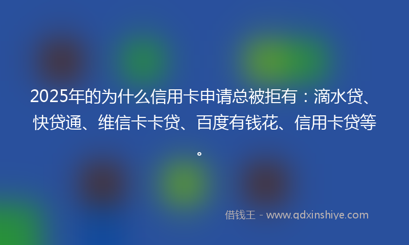 2025年的为什么信用卡申请总被拒有：滴水贷、快贷通、维信卡卡贷、百度有钱花、信用卡贷等。