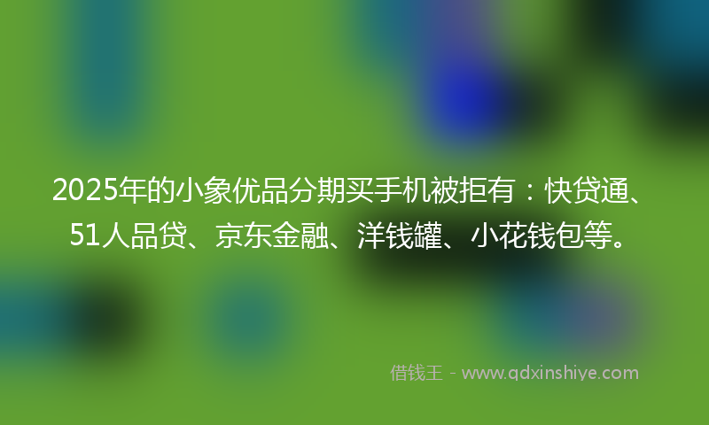 2025年的小象优品分期买手机被拒有：快贷通、51人品贷、京东金融、洋钱罐、小花钱包等。