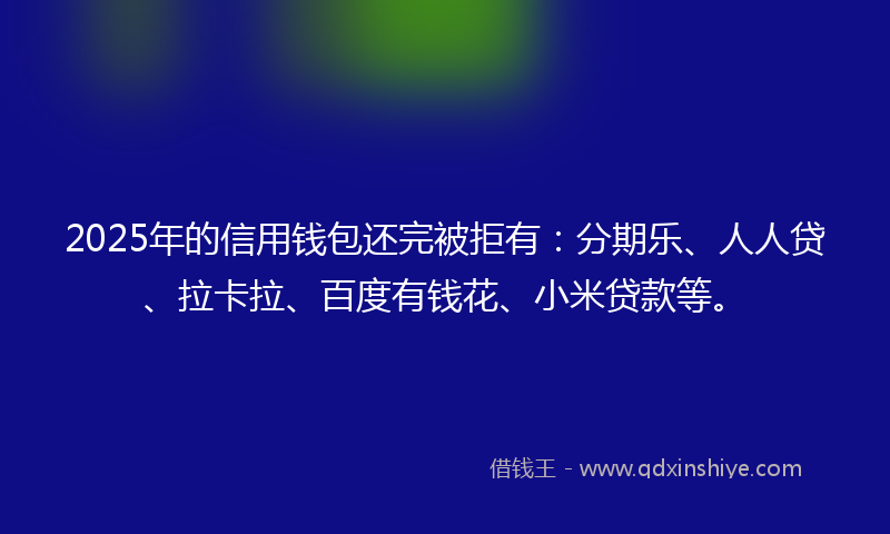 2025年的信用钱包还完被拒有：分期乐、人人贷、拉卡拉、百度有钱花、小米贷款等。