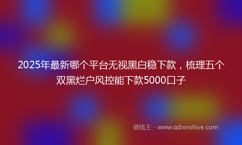 2025年最新哪个平台无视黑白稳下款，梳理五个双黑烂户风控能下款5000口子
