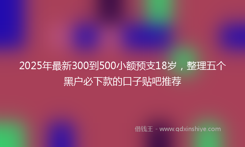 2025年最新300到500小额预支18岁，整理五个黑户必下款的口子贴吧推荐