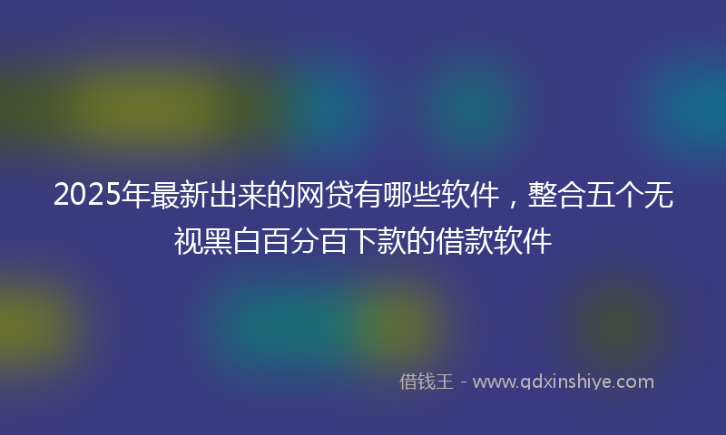 2025年最新出来的网贷有哪些软件，整合五个无视黑白百分百下款的借款软件
