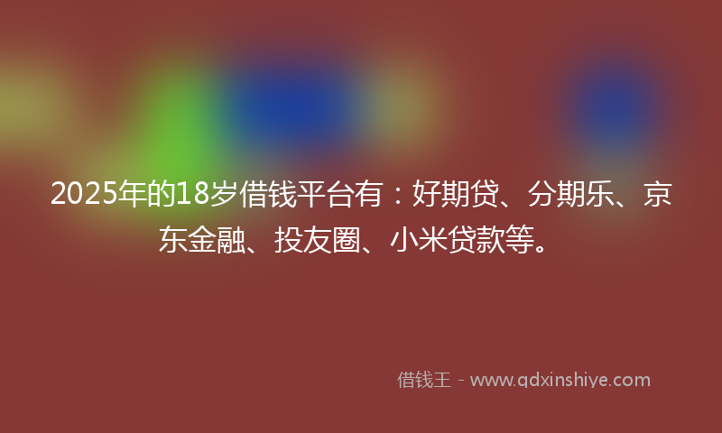 2025年的18岁借钱平台有：好期贷、分期乐、京东金融、投友圈、小米贷款等。