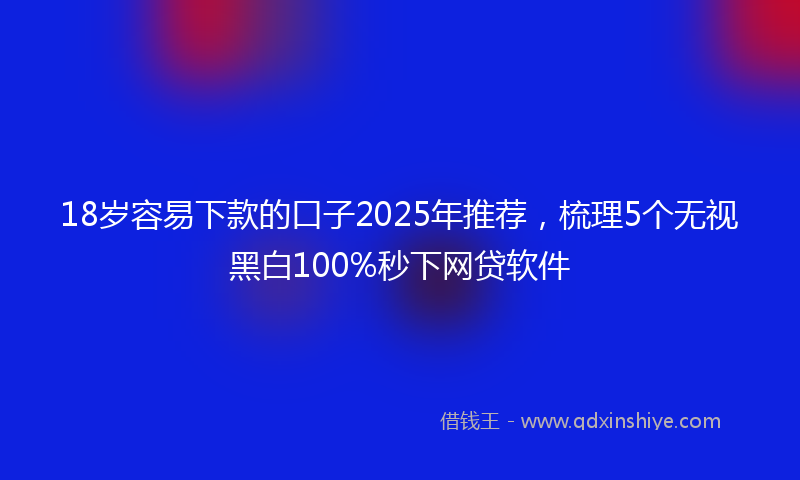 18岁容易下款的口子2025年推荐，梳理5个无视黑白100%秒下网贷软件