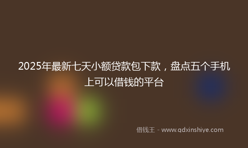 2025年最新七天小额贷款包下款，盘点五个手机上可以借钱的平台