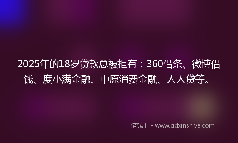 2025年的18岁贷款总被拒有：360借条、微博借钱、度小满金融、中原消费金融、人人贷等。