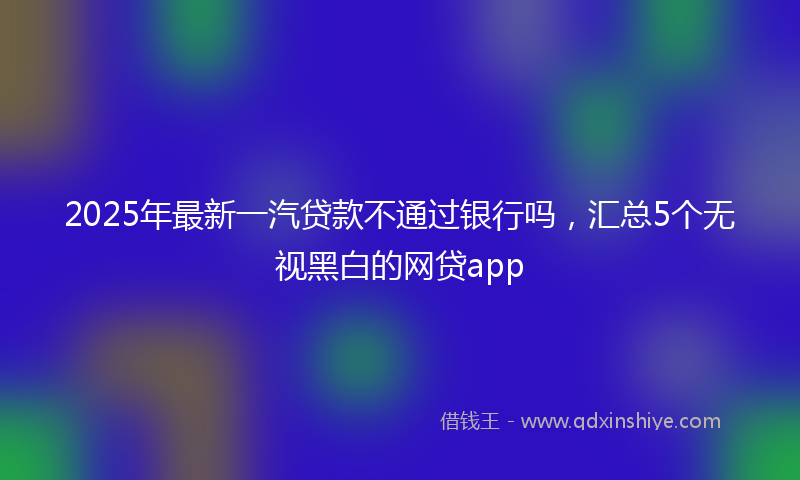 2025年最新一汽贷款不通过银行吗，汇总5个无视黑白的网贷app
