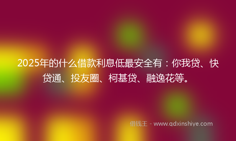 2025年的什么借款利息低最安全有：你我贷、快贷通、投友圈、柯基贷、融逸花等。