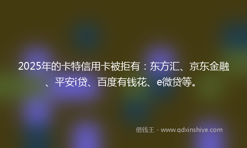 2025年的卡特信用卡被拒有：东方汇、京东金融、平安i贷、百度有钱花、e微贷等。
