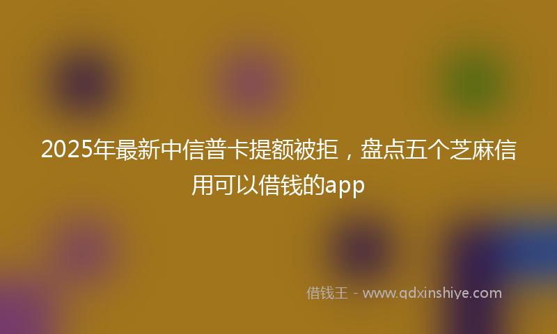 2025年最新中信普卡提额被拒，盘点五个芝麻信用可以借钱的app