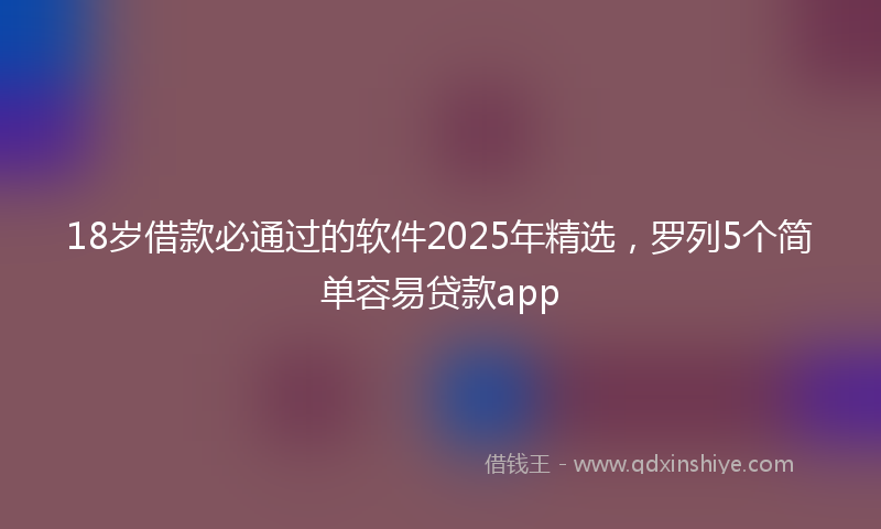 18岁借款必通过的软件2025年精选，罗列5个简单容易贷款app