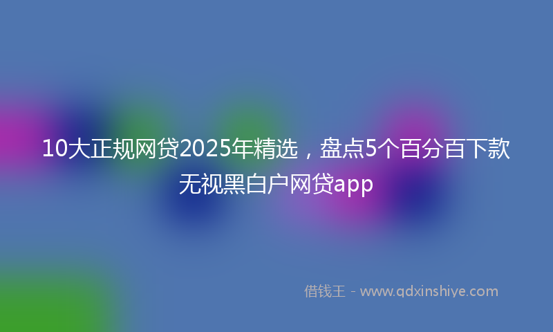 10大正规网贷2025年精选，盘点5个百分百下款无视黑白户网贷app