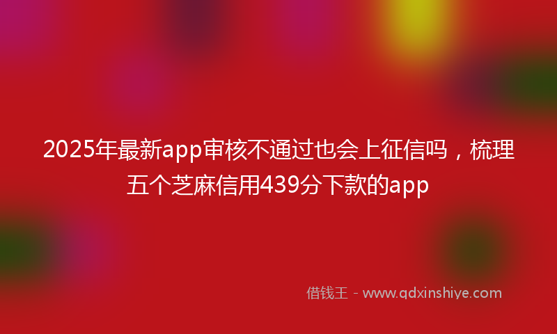 2025年最新app审核不通过也会上征信吗，梳理五个芝麻信用439分下款的app