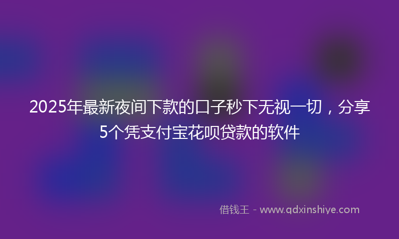 2025年最新夜间下款的口子秒下无视一切，分享5个凭支付宝花呗贷款的软件