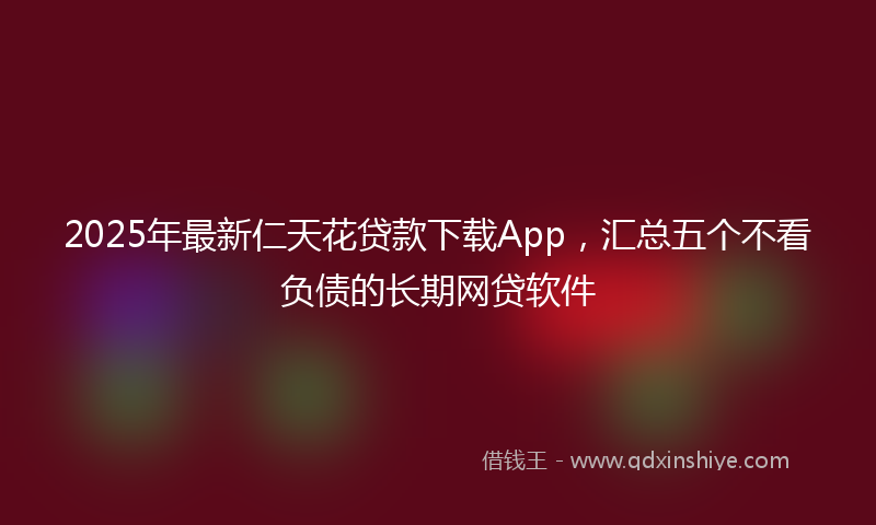 2025年最新仁天花贷款下载App，汇总五个不看负债的长期网贷软件