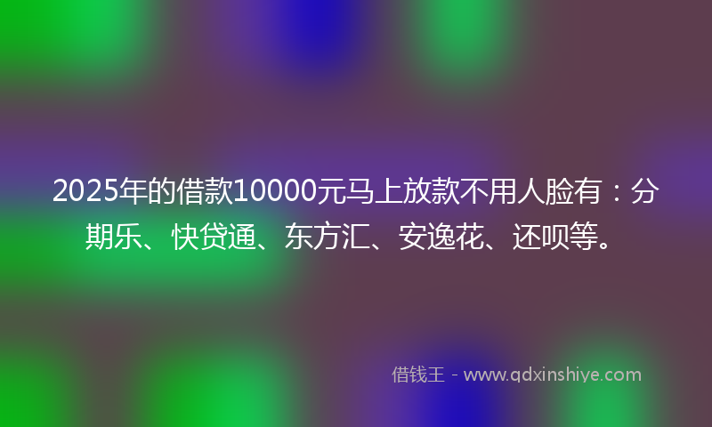 2025年的借款10000元马上放款不用人脸有：分期乐、快贷通、东方汇、安逸花、还呗等。