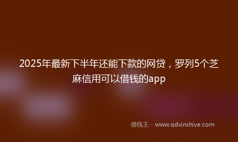 2025年最新下半年还能下款的网贷，罗列5个芝麻信用可以借钱的app