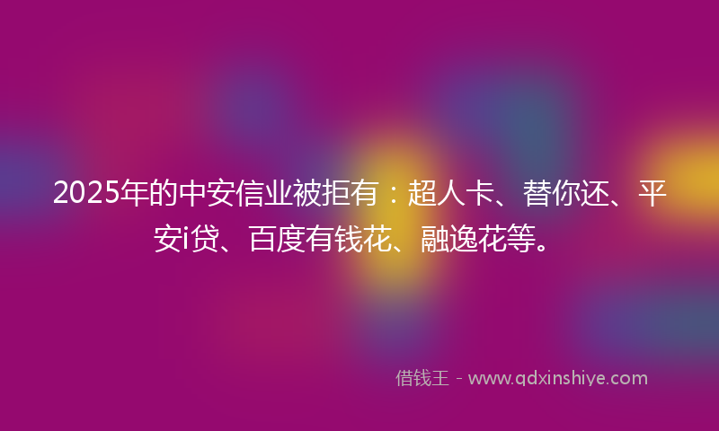 2025年的中安信业被拒有：超人卡、替你还、平安i贷、百度有钱花、融逸花等。