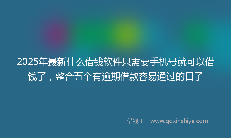 2025年最新什么借钱软件只需要手机号就可以借钱了，整合五个有逾期借款容易通过的口子