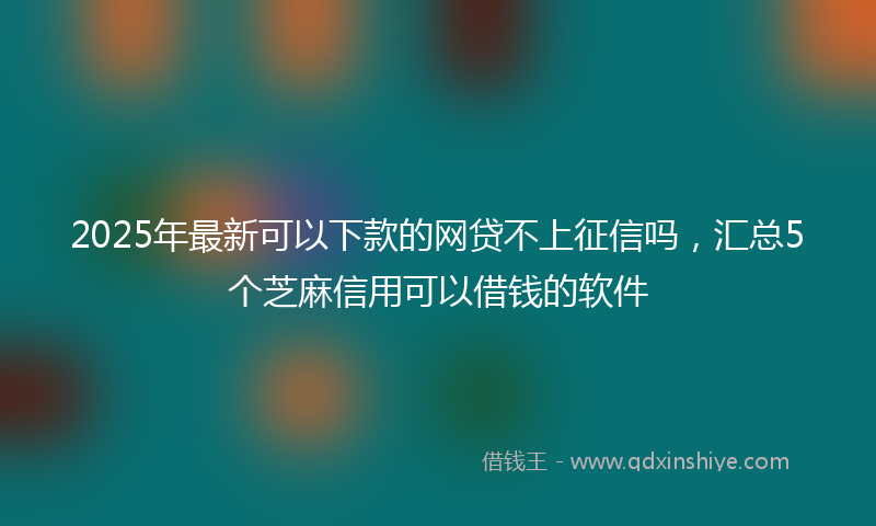 2025年最新可以下款的网贷不上征信吗，汇总5个芝麻信用可以借钱的软件